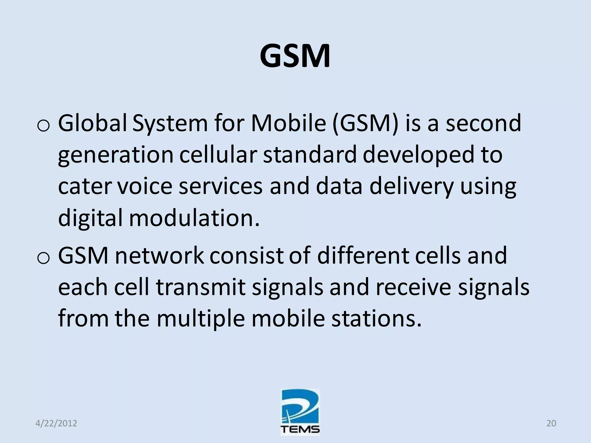GSM
o Global System for Mobile (GSM) is a second
generation cellular standard developed to
cater voice services and data delivery using
digital modulation.
o GSM network consist of different cells and
each cell transmit signals and receive signals
from the multiple mobile stations.
4/22/2012 20
 