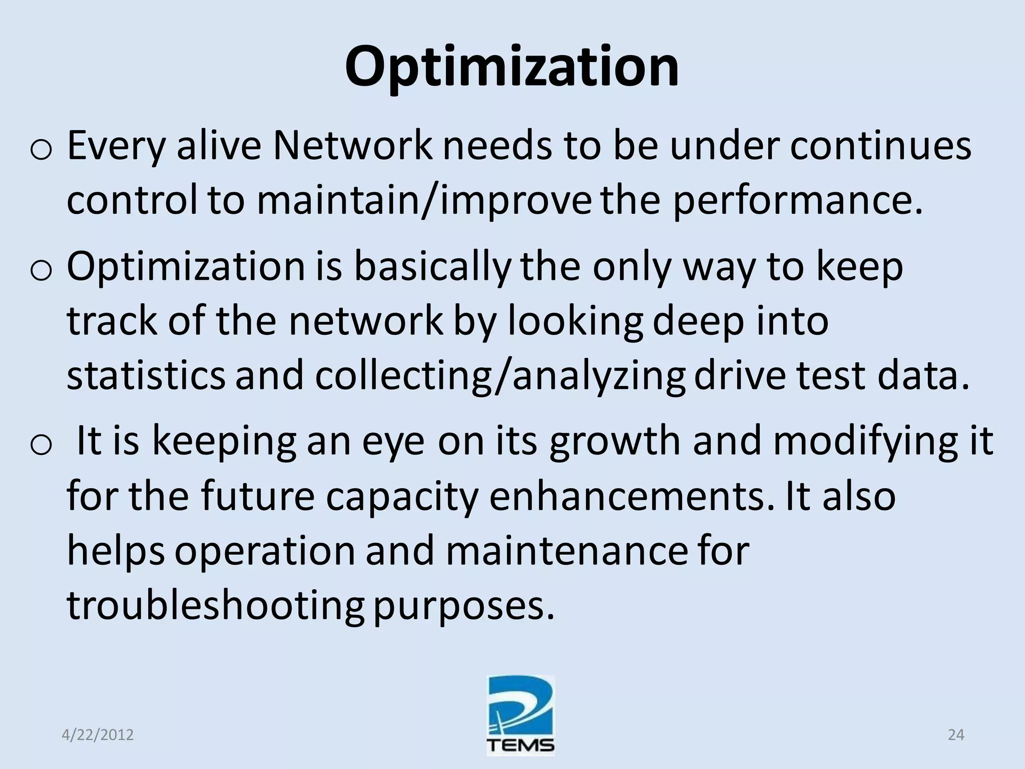 Optimization
o Every alive Network needs to be under continues
control to maintain/improvethe performance.
o Optimization is basically the only way to keep
track of the network by looking deep into
statistics and collecting/analyzingdrive test data.
o It is keeping an eye on its growth and modifying it
for the future capacity enhancements. It also
helps operation and maintenance for
troubleshootingpurposes.
4/22/2012 24
 