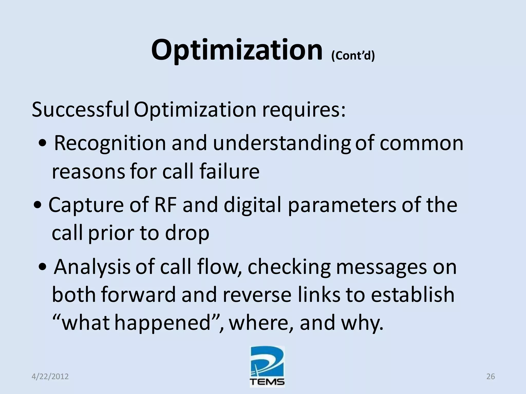 Optimization (Cont’d)
SuccessfulOptimization requires:
• Recognition and understandingof common
reasons for call failure
• Capture of RF and digital parameters of the
call prior to drop
• Analysis of call flow, checking messages on
both forward and reverse links to establish
“what happened”,where, and why.
4/22/2012 26
 
