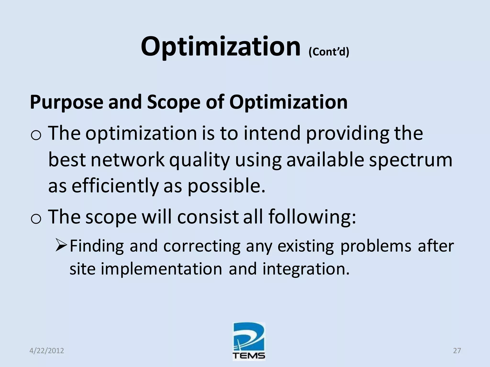 Optimization (Cont’d)
Purpose and Scope of Optimization
o The optimization is to intend providing the
best network quality using available spectrum
as efficiently as possible.
o The scope will consist all following:
Finding and correcting any existing problems after
site implementation and integration.
4/22/2012 27
 