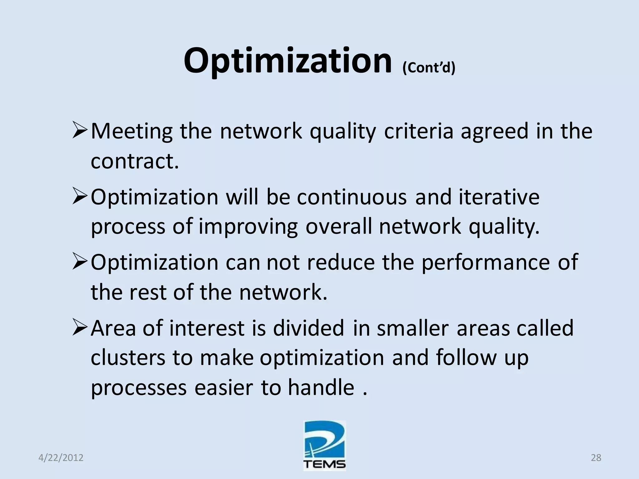 Optimization (Cont’d)
Meeting the network quality criteria agreed in the
contract.
Optimization will be continuous and iterative
process of improving overall network quality.
Optimization can not reduce the performance of
the rest of the network.
Area of interest is divided in smaller areas called
clusters to make optimization and follow up
processes easier to handle .
4/22/2012 28
 