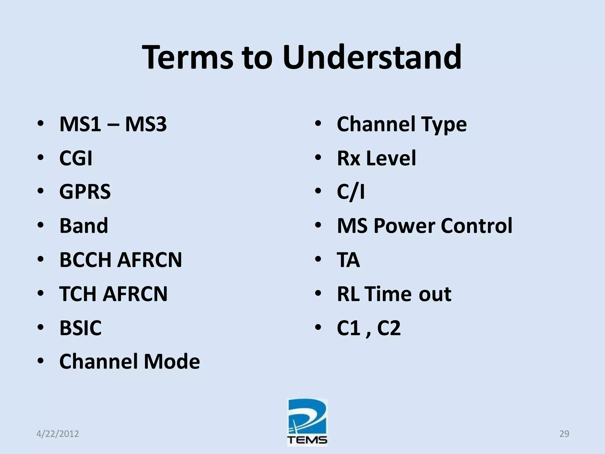 Terms to Understand
• MS1 – MS3
• CGI
• GPRS
• Band
• BCCH AFRCN
• TCH AFRCN
• BSIC
• Channel Mode
• Channel Type
• Rx Level
• C/I
• MS Power Control
• TA
• RL Time out
• C1 , C2
4/22/2012 29
 