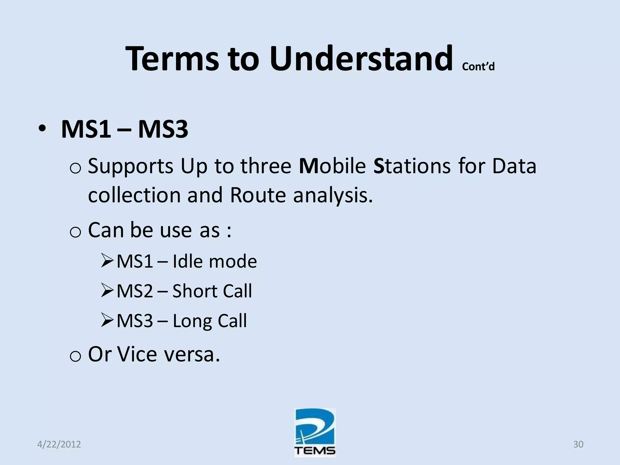 Terms to Understand Cont’d
• MS1 – MS3
o Supports Up to three Mobile Stations for Data
collection and Route analysis.
o Can be use as :
MS1 – Idle mode
MS2 – Short Call
MS3 – Long Call
o Or Vice versa.
4/22/2012 30
 