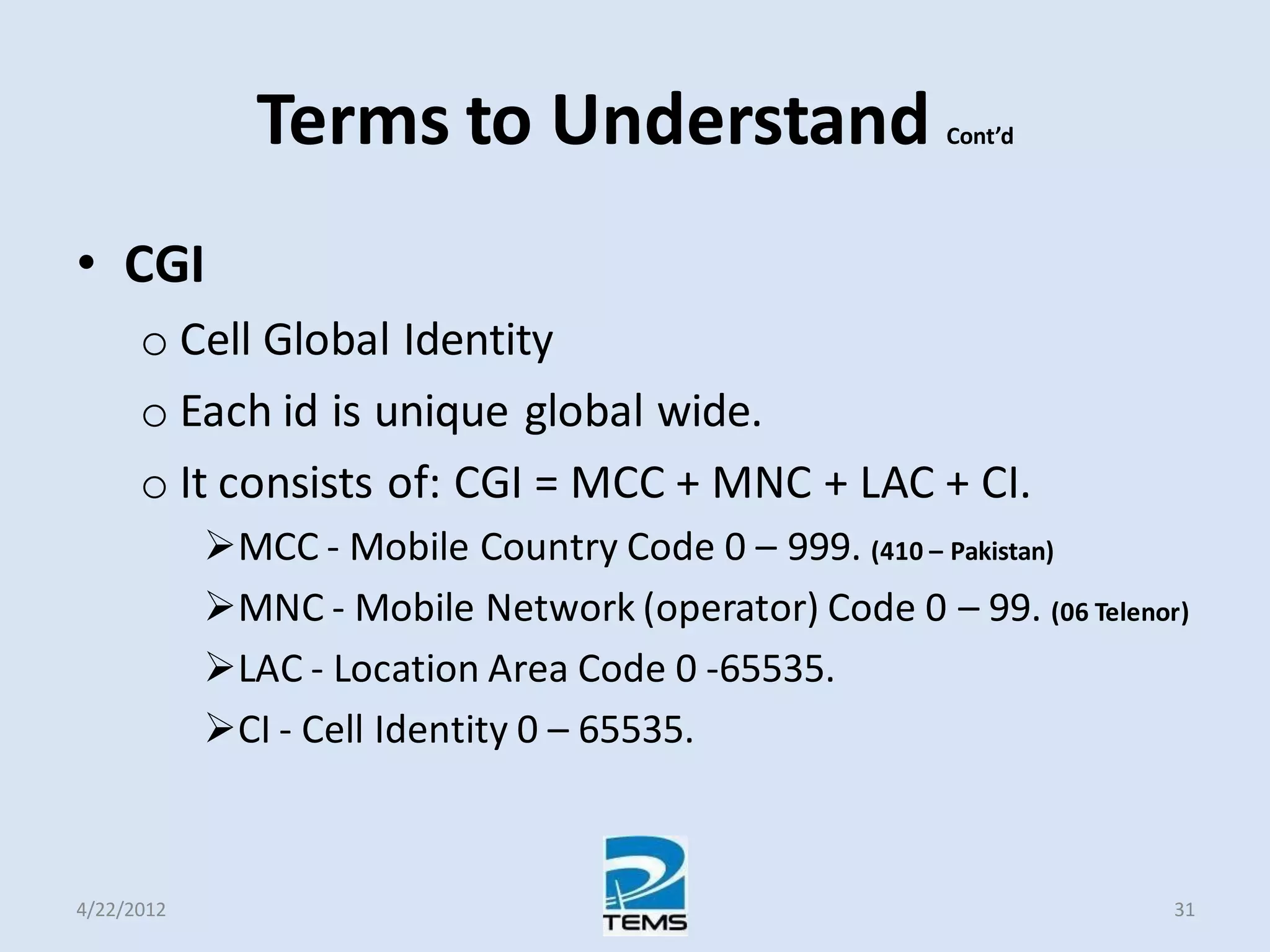 Terms to Understand Cont’d
• CGI
o Cell Global Identity
o Each id is unique global wide.
o It consists of: CGI = MCC + MNC + LAC + CI.
MCC - Mobile Country Code 0 – 999. (410 – Pakistan)
MNC - Mobile Network (operator) Code 0 – 99. (06 Telenor)
LAC - Location Area Code 0 ‐65535.
CI - Cell Identity 0 – 65535.
4/22/2012 31
 