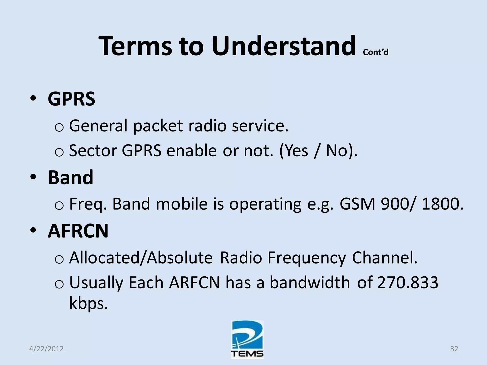 Terms to Understand Cont’d
• GPRS
o General packet radio service.
o Sector GPRS enable or not. (Yes / No).
• Band
o Freq. Band mobile is operating e.g. GSM 900/ 1800.
• AFRCN
o Allocated/Absolute Radio Frequency Channel.
o Usually Each ARFCN has a bandwidth of 270.833
kbps.
4/22/2012 32
 