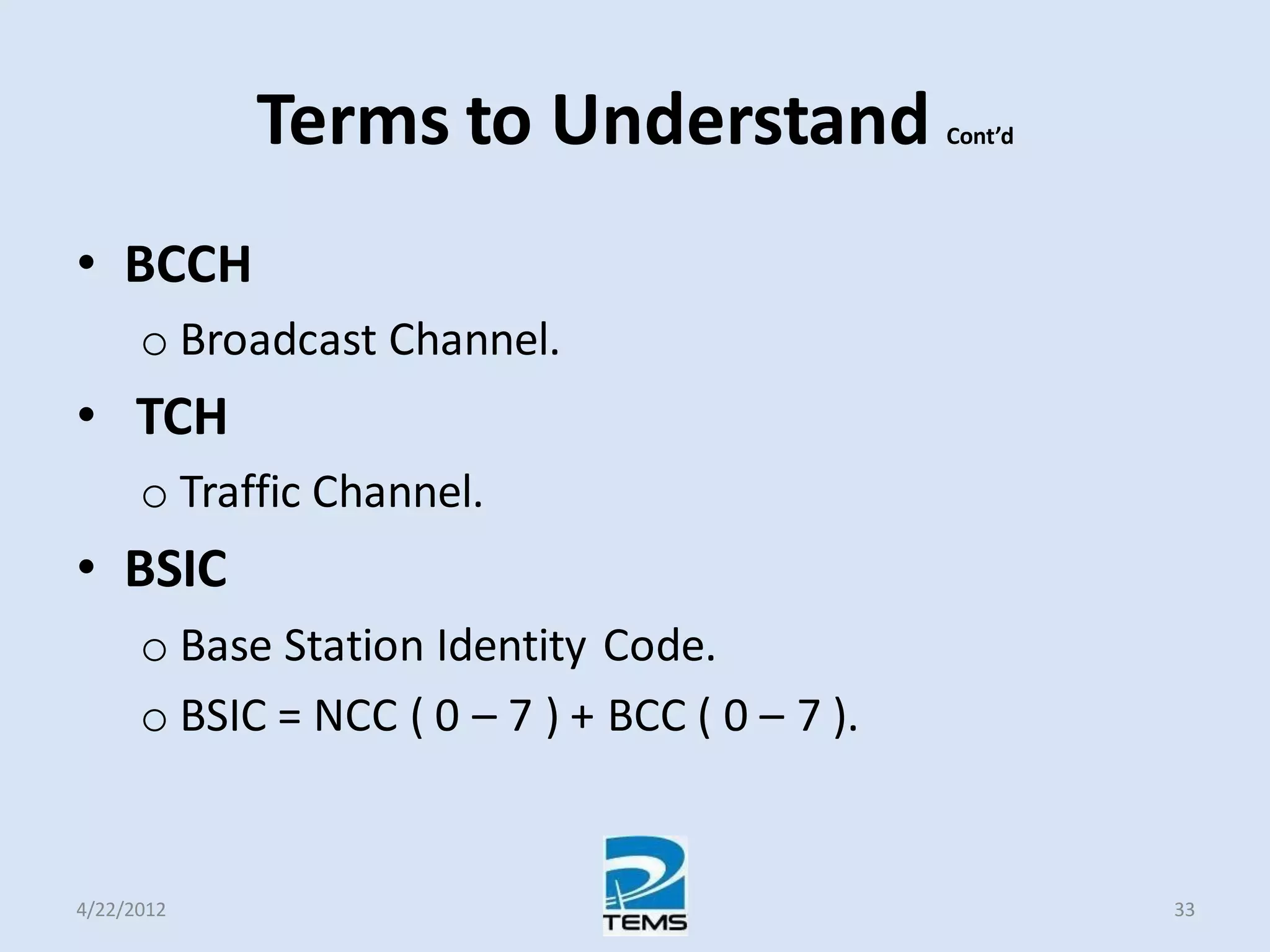 Terms to Understand Cont’d
• BCCH
o Broadcast Channel.
• TCH
o Traffic Channel.
• BSIC
o Base Station Identity Code.
o BSIC = NCC ( 0 – 7 ) + BCC ( 0 – 7 ).
4/22/2012 33
 