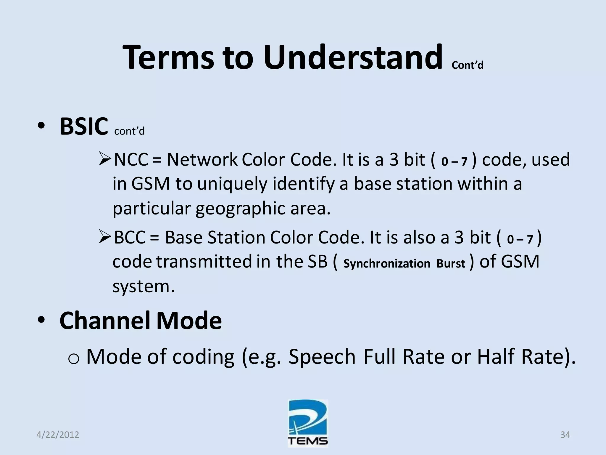 Terms to Understand Cont’d
• BSIC cont’d
NCC = Network Color Code. It is a 3 bit ( 0 – 7 ) code, used
in GSM to uniquely identify a base station within a
particular geographic area.
BCC = Base Station Color Code. It is also a 3 bit ( 0 – 7 )
code transmitted in the SB ( Synchronization Burst ) of GSM
system.
• Channel Mode
o Mode of coding (e.g. Speech Full Rate or Half Rate).
4/22/2012 34
 