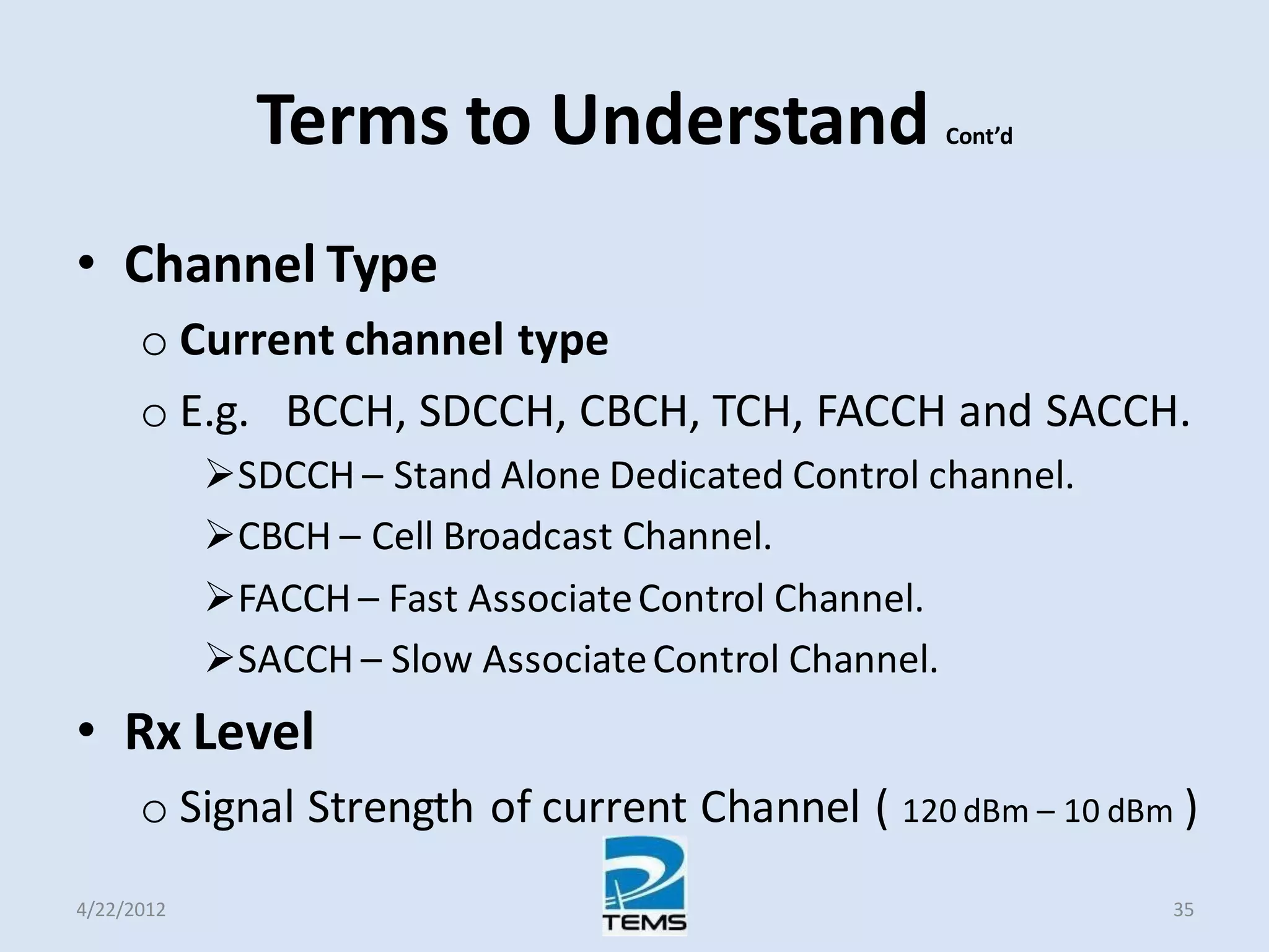 Terms to Understand Cont’d
• Channel Type
o Current channel type
o E.g. BCCH, SDCCH, CBCH, TCH, FACCH and SACCH.
SDCCH – Stand Alone Dedicated Control channel.
CBCH – Cell Broadcast Channel.
FACCH – Fast AssociateControl Channel.
SACCH – Slow AssociateControl Channel.
• Rx Level
o Signal Strength of current Channel ( 120 dBm – 10 dBm )
4/22/2012 35
 