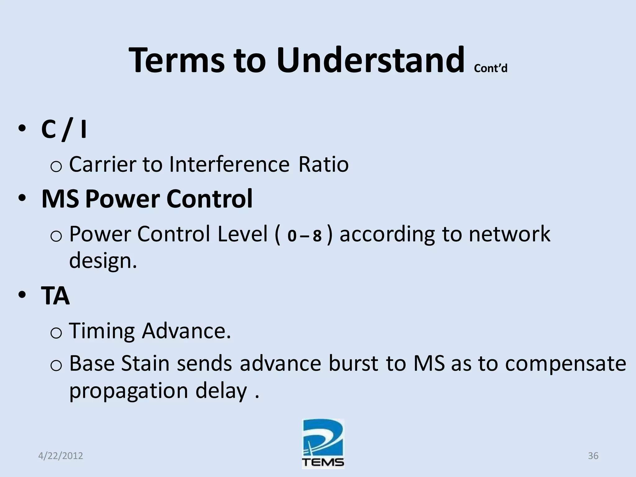 Terms to Understand Cont’d
• C / I
o Carrier to Interference Ratio
• MS Power Control
o Power Control Level ( 0 – 8 ) according to network
design.
• TA
o Timing Advance.
o Base Stain sends advance burst to MS as to compensate
propagation delay .
4/22/2012 36
 