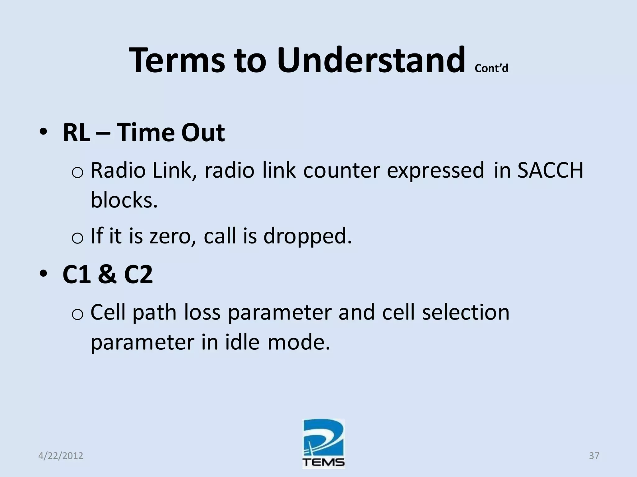 Terms to Understand Cont’d
• RL – Time Out
o Radio Link, radio link counter expressed in SACCH
blocks.
o If it is zero, call is dropped.
• C1 & C2
o Cell path loss parameter and cell selection
parameter in idle mode.
4/22/2012 37
 