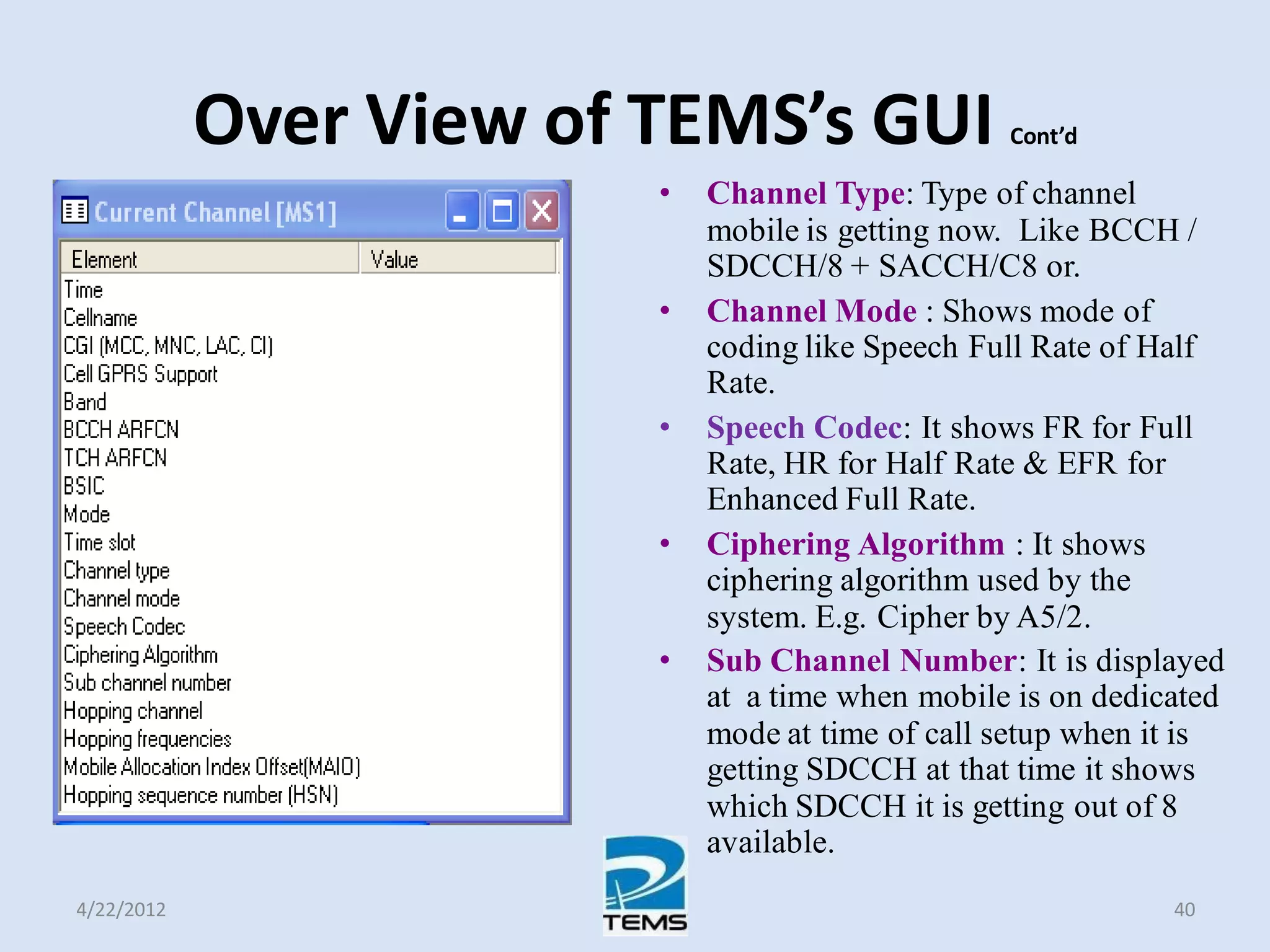 Over View of TEMS’s GUI Cont’d
• Channel Type: Type of channel
mobile is getting now. Like BCCH /
SDCCH/8 + SACCH/C8 or.
• Channel Mode : Shows mode of
coding like Speech Full Rate of Half
Rate.
• Speech Codec: It shows FR for Full
Rate, HR for Half Rate & EFR for
Enhanced Full Rate.
• Ciphering Algorithm : It shows
ciphering algorithm used by the
system. E.g. Cipher by A5/2.
• Sub Channel Number: It is displayed
at a time when mobile is on dedicated
mode at time of call setup when it is
getting SDCCH at that time it shows
which SDCCH it is getting out of 8
available.
4/22/2012 40
 