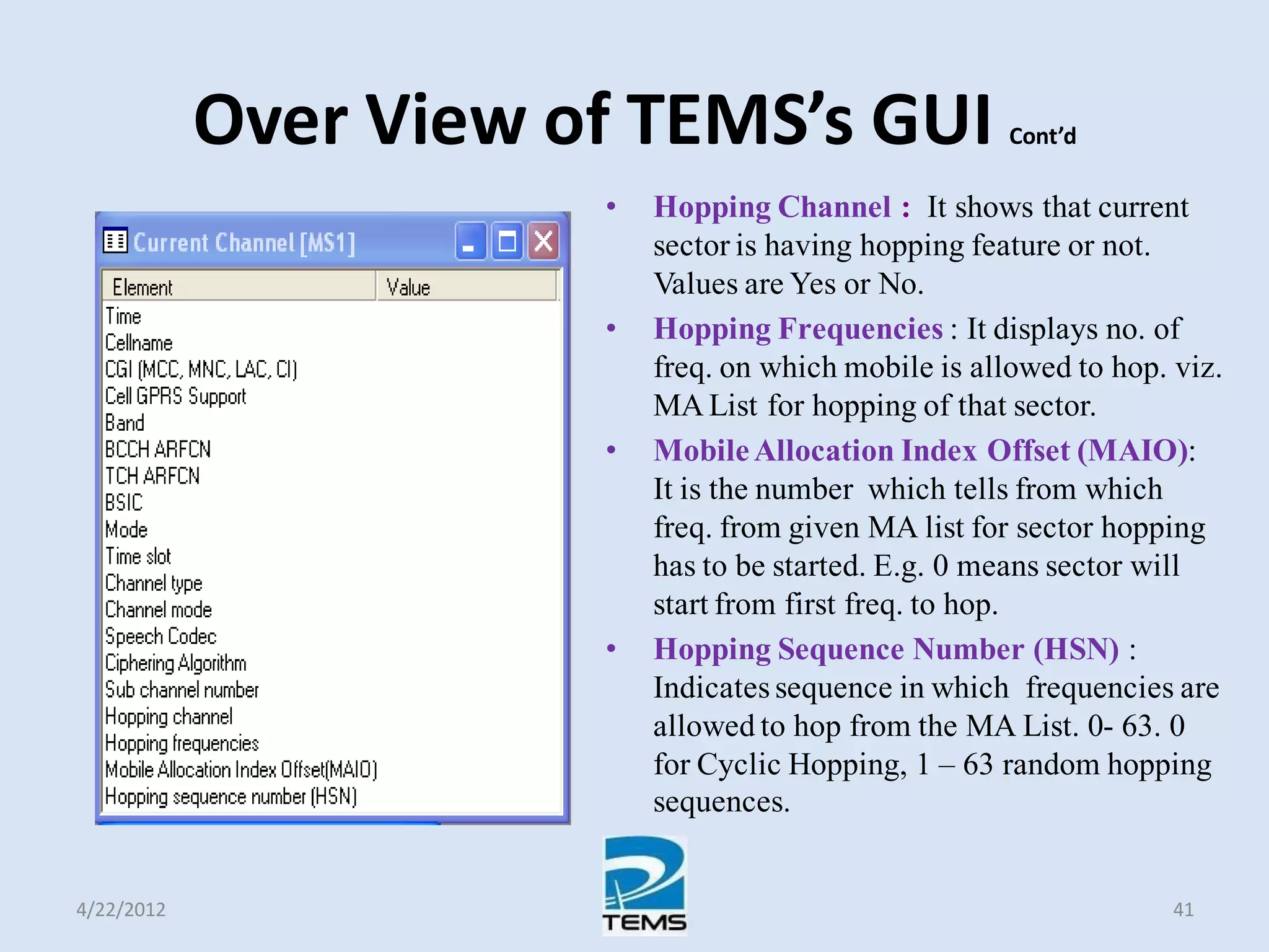 Over View of TEMS’s GUI Cont’d
• Hopping Channel : It shows that current
sector is having hopping feature or not.
Values are Yes or No.
• Hopping Frequencies : It displays no. of
freq. on which mobile is allowed to hop. viz.
MA List for hopping of that sector.
• MobileAllocation Index Offset (MAIO):
It is the number which tells from which
freq. from given MA list for sector hopping
has to be started. E.g. 0 means sector will
start from first freq. to hop.
• Hopping Sequence Number (HSN) :
Indicates sequence in which frequencies are
allowed to hop from the MA List. 0- 63. 0
for Cyclic Hopping, 1 – 63 random hopping
sequences.
4/22/2012 41
 