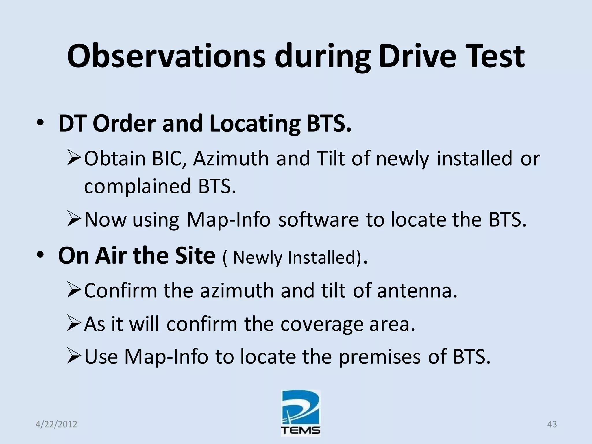Observations during Drive Test
• DT Order and Locating BTS.
Obtain BIC, Azimuth and Tilt of newly installed or
complained BTS.
Now using Map-Info software to locate the BTS.
• On Air the Site ( Newly Installed).
Confirm the azimuth and tilt of antenna.
As it will confirm the coverage area.
Use Map-Info to locate the premises of BTS.
4/22/2012 43
 