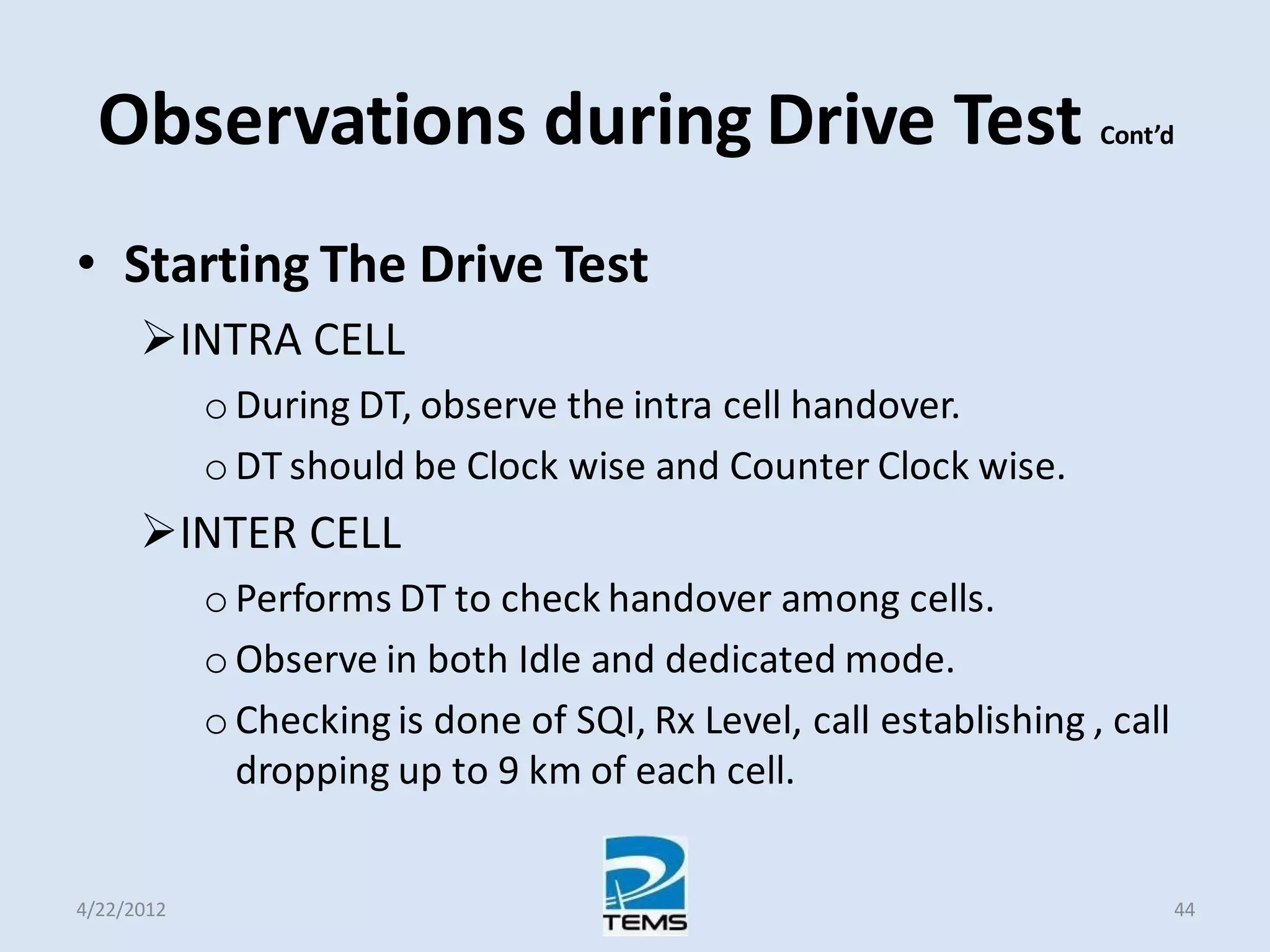 Observations during Drive Test Cont’d
• Starting The Drive Test
INTRA CELL
o During DT, observe the intra cell handover.
o DT should be Clock wise and Counter Clock wise.
INTER CELL
o Performs DT to check handover among cells.
o Observe in both Idle and dedicated mode.
o Checking is done of SQI, Rx Level, call establishing , call
dropping up to 9 km of each cell.
4/22/2012 44
 