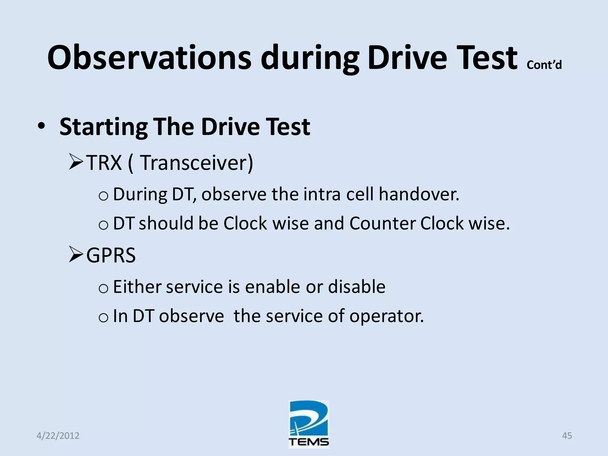 Observations during Drive Test Cont’d
• Starting The Drive Test
TRX ( Transceiver)
o During DT, observe the intra cell handover.
o DT should be Clock wise and Counter Clock wise.
GPRS
o Either service is enable or disable
o In DT observe the service of operator.
4/22/2012 45
 