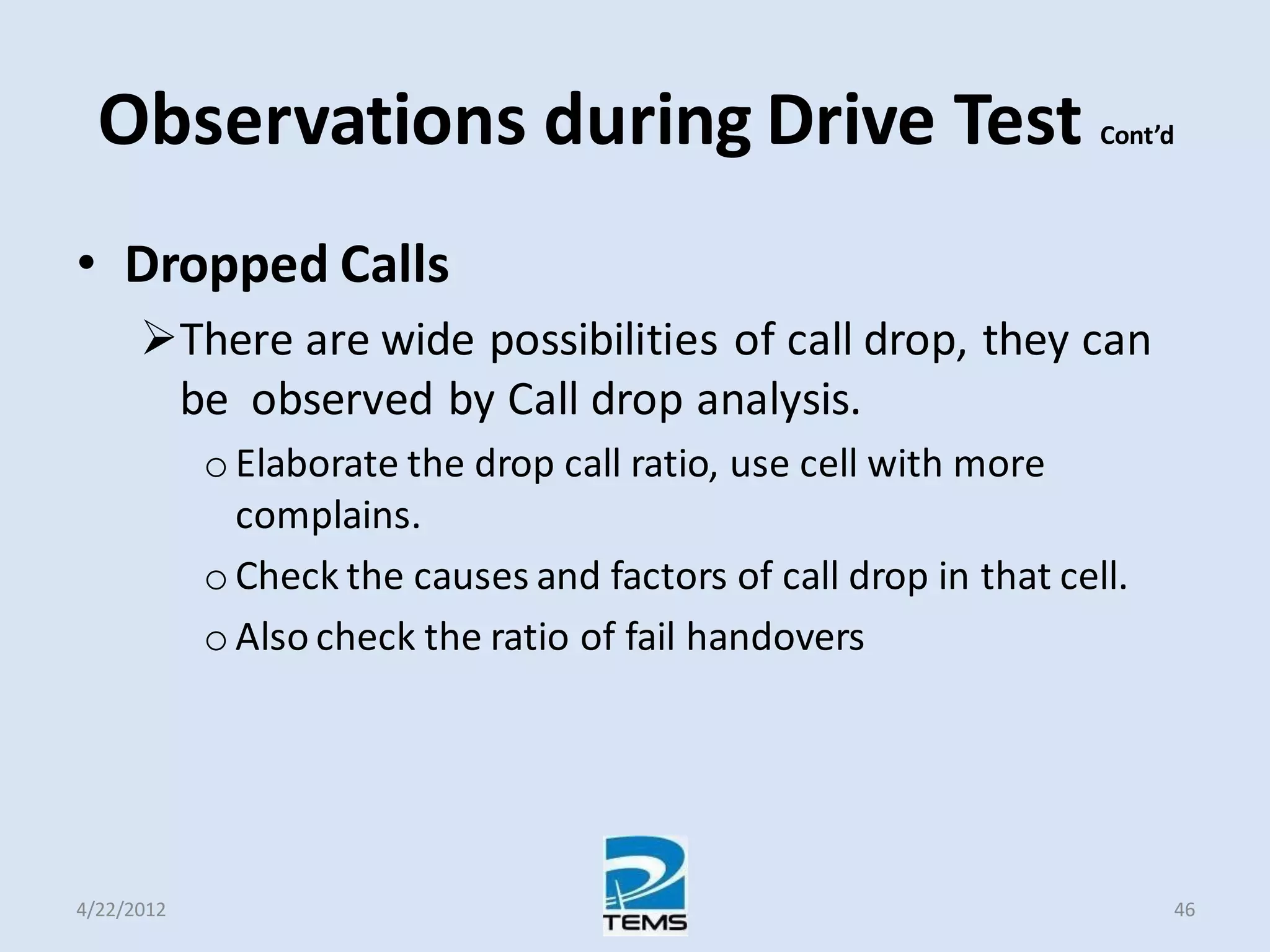 Observations during Drive Test Cont’d
• Dropped Calls
There are wide possibilities of call drop, they can
be observed by Call drop analysis.
o Elaborate the drop call ratio, use cell with more
complains.
o Check the causes and factors of call drop in that cell.
o Also check the ratio of fail handovers
4/22/2012 46
 