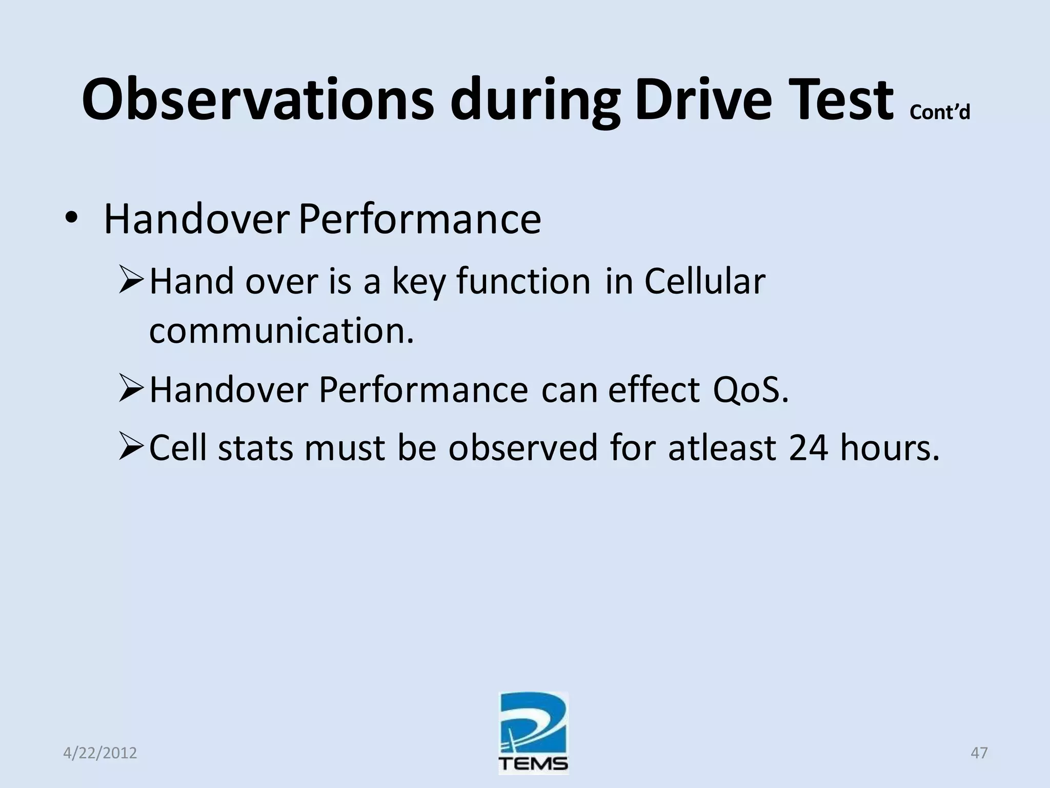 Observations during Drive Test Cont’d
• HandoverPerformance
Hand over is a key function in Cellular
communication.
Handover Performance can effect QoS.
Cell stats must be observed for atleast 24 hours.
4/22/2012 47
 