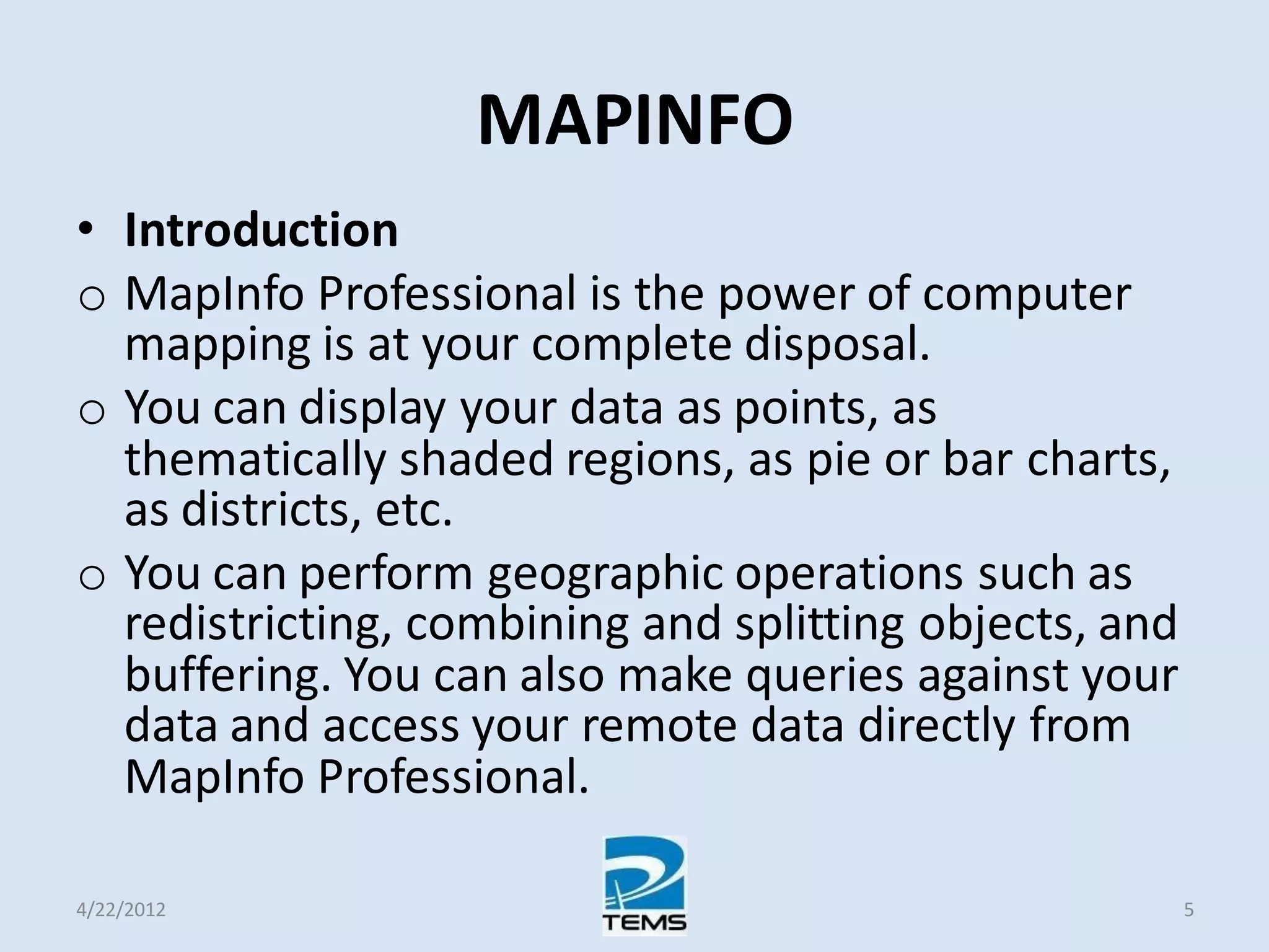 MAPINFO
• Introduction
o MapInfo Professional is the power of computer
mapping is at your complete disposal.
o You can display your data as points, as
thematically shaded regions, as pie or bar charts,
as districts, etc.
o You can perform geographic operations such as
redistricting, combining and splitting objects, and
buffering. You can also make queries against your
data and access your remote data directly from
MapInfo Professional.
4/22/2012 5
 