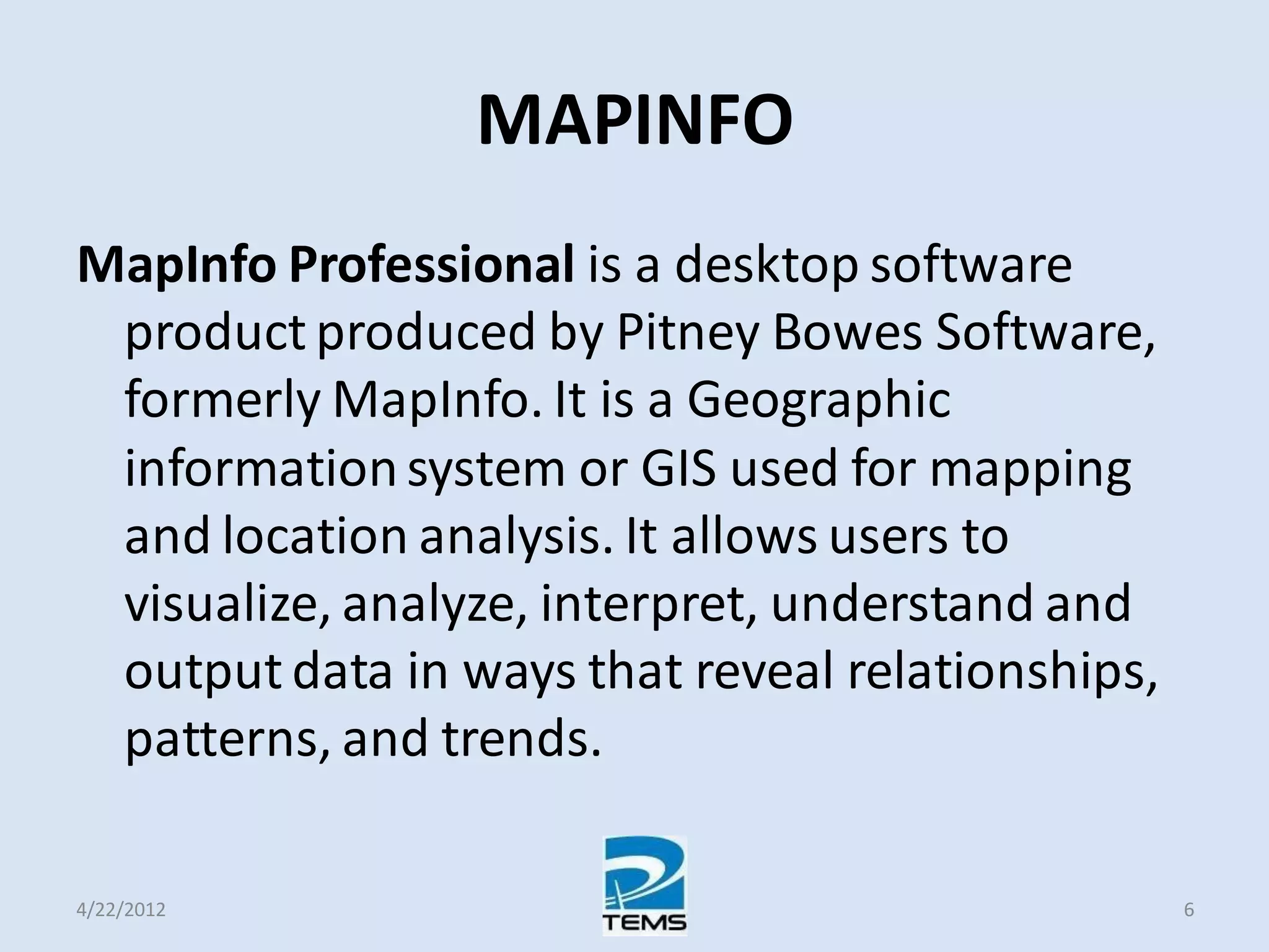 MAPINFO
MapInfo Professional is a desktop software
product produced by Pitney Bowes Software,
formerly MapInfo. It is a Geographic
informationsystem or GIS used for mapping
and location analysis. It allows users to
visualize, analyze, interpret, understand and
output data in ways that reveal relationships,
patterns, and trends.
4/22/2012 6
 