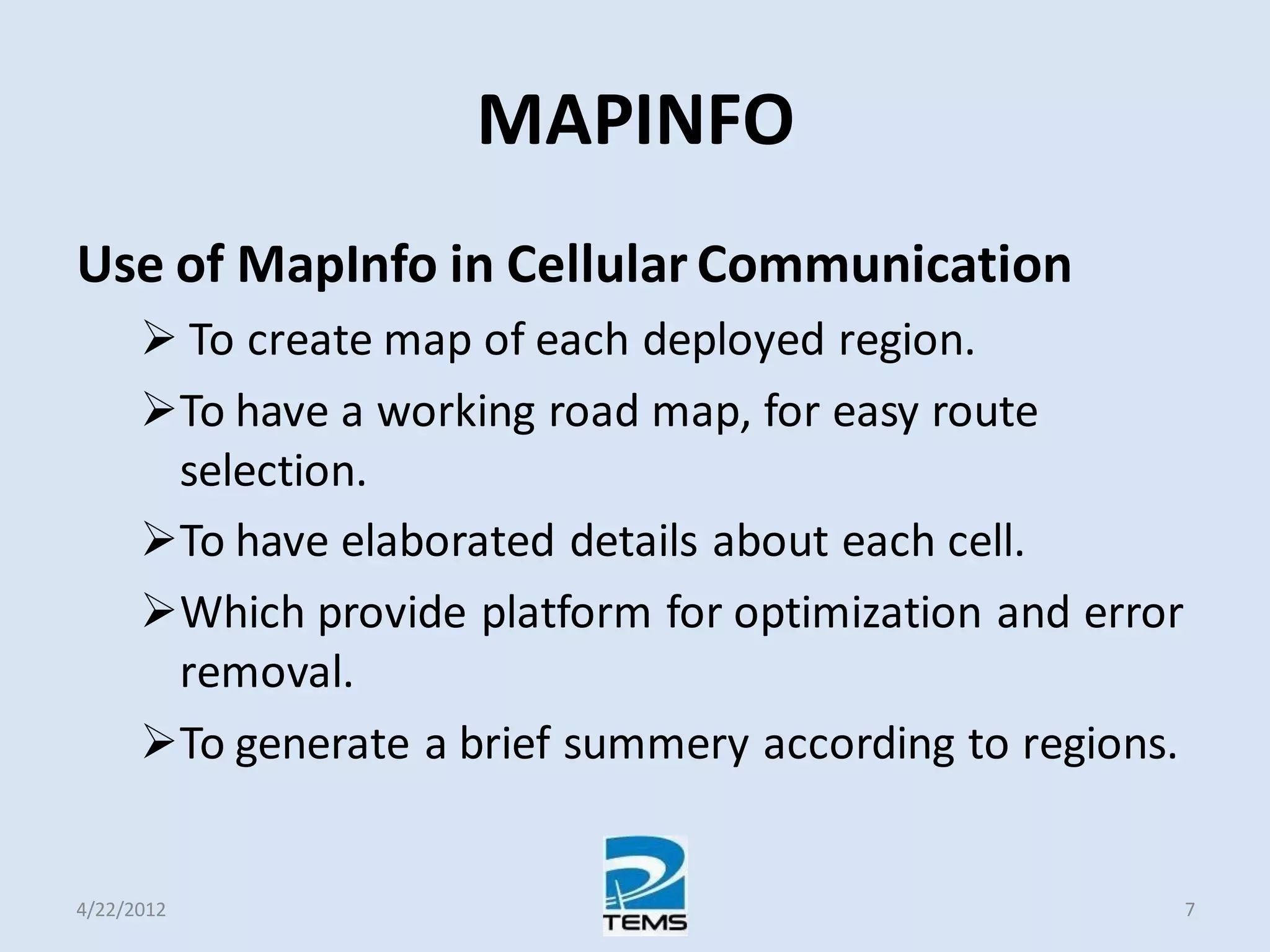 MAPINFO
Use of MapInfo in Cellular Communication
 To create map of each deployed region.
To have a working road map, for easy route
selection.
To have elaborated details about each cell.
Which provide platform for optimization and error
removal.
To generate a brief summery according to regions.
4/22/2012 7
 
