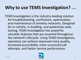 Why to use TEMS Investigation? Cont’d
TEMS Investigation is the industry-leading solution
for troubleshooting, verification, optimization,
and maintenance of wireless networks. Designed
for in-vehicle, in-building, and pedestrian-area
testing, TEMS Investigation has powerful,
versatile, features that are essential throughout
the network’s lifecycle. Using TEMS Investigation,
operators can achieve improved voice quality,
increased accessibility, more successful call
attempts, and better service performance.
4/22/2012 18
 
