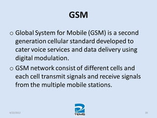 GSM
o Global System for Mobile (GSM) is a second
generation cellular standard developed to
cater voice services and data delivery using
digital modulation.
o GSM network consist of different cells and
each cell transmit signals and receive signals
from the multiple mobile stations.
4/22/2012 20
 