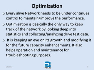 Optimization
o Every alive Network needs to be under continues
control to maintain/improvethe performance.
o Optimization is basically the only way to keep
track of the network by looking deep into
statistics and collecting/analyzingdrive test data.
o It is keeping an eye on its growth and modifying it
for the future capacity enhancements. It also
helps operation and maintenance for
troubleshootingpurposes.
4/22/2012 24
 