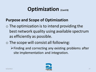 Optimization (Cont’d)
Purpose and Scope of Optimization
o The optimization is to intend providing the
best network quality using available spectrum
as efficiently as possible.
o The scope will consist all following:
Finding and correcting any existing problems after
site implementation and integration.
4/22/2012 27
 