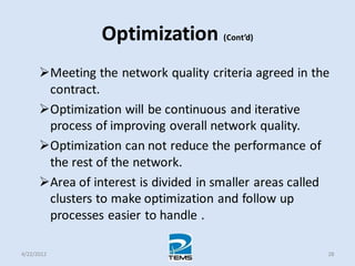 Optimization (Cont’d)
Meeting the network quality criteria agreed in the
contract.
Optimization will be continuous and iterative
process of improving overall network quality.
Optimization can not reduce the performance of
the rest of the network.
Area of interest is divided in smaller areas called
clusters to make optimization and follow up
processes easier to handle .
4/22/2012 28
 