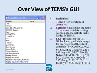 Over View of TEMS’s GUI
• Definitions:
1. Time: It is systemtimeof
computer.
2. Cell name: It displays thename
of the sectorwhich is serving
accordingto the cell file that is
loaded in TEMS.
3. CGI : It stands for the Cell
Global Identity which is unique
for every sector of the site. It
consistsof MCC,MNC,LAC,CI.
MCC: MobileCountry Code0 –
999 (e.g. 404), MNC: Mobile
NetworkCode0 – 99 (e.g. 98)
LAC : Location AreaCode 0 -
65535 (e.g. 5101)CI: Cell
Identity 0 – 65535 (e.g. 11001)
4/22/2012 38
 