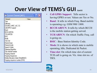 Over View of TEMS’s GUI Cont’d
• Cell GPRS Support: Tells sector is
having GPRS or not. Values are Yes or No.
• Band : It tells in which Freq. Band mobile
is operating e.g. GSM 900/ 1800.
• BCCH ARFCN: It tells by which BCCH
is the mobile station getting served.
• TCH ARFCN: On which Traffic Freq. call
is going on.
• BSIC : Base Station Identity Code.
• Mode: It is shows in which state is mobile
operating, Idle, Dedicated & Packet.
• Time slot: On which time slot of current
TCH call is going on. Viz. time slot no. of
TRX.
4/22/2012 39
 