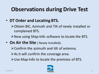 Observations during Drive Test
• DT Order and Locating BTS.
Obtain BIC, Azimuth and Tilt of newly installed or
complained BTS.
Now using Map-Info software to locate the BTS.
• On Air the Site ( Newly Installed).
Confirm the azimuth and tilt of antenna.
As it will confirm the coverage area.
Use Map-Info to locate the premises of BTS.
4/22/2012 43
 