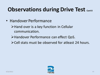 Observations during Drive Test Cont’d
• HandoverPerformance
Hand over is a key function in Cellular
communication.
Handover Performance can effect QoS.
Cell stats must be observed for atleast 24 hours.
4/22/2012 47
 