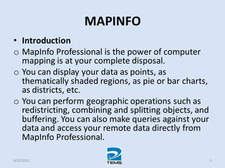 MAPINFO
• Introduction
o MapInfo Professional is the power of computer
mapping is at your complete disposal.
o You can display your data as points, as
thematically shaded regions, as pie or bar charts,
as districts, etc.
o You can perform geographic operations such as
redistricting, combining and splitting objects, and
buffering. You can also make queries against your
data and access your remote data directly from
MapInfo Professional.
4/22/2012 5
 
