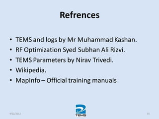 Refrences
• TEMS and logs by Mr Muhammad Kashan.
• RF Optimization Syed Subhan Ali Rizvi.
• TEMS Parameters by Nirav Trivedi.
• Wikipedia.
• MapInfo – Official training manuals
4/22/2012 55
 