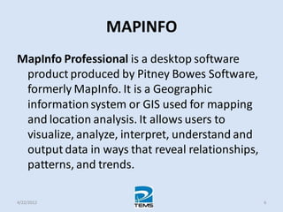 MAPINFO
MapInfo Professional is a desktop software
product produced by Pitney Bowes Software,
formerly MapInfo. It is a Geographic
informationsystem or GIS used for mapping
and location analysis. It allows users to
visualize, analyze, interpret, understand and
output data in ways that reveal relationships,
patterns, and trends.
4/22/2012 6
 