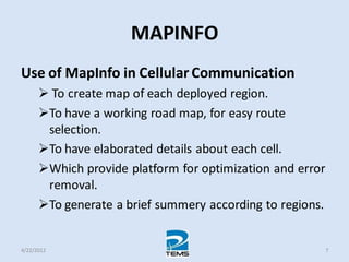 MAPINFO
Use of MapInfo in Cellular Communication
 To create map of each deployed region.
To have a working road map, for easy route
selection.
To have elaborated details about each cell.
Which provide platform for optimization and error
removal.
To generate a brief summery according to regions.
4/22/2012 7
 