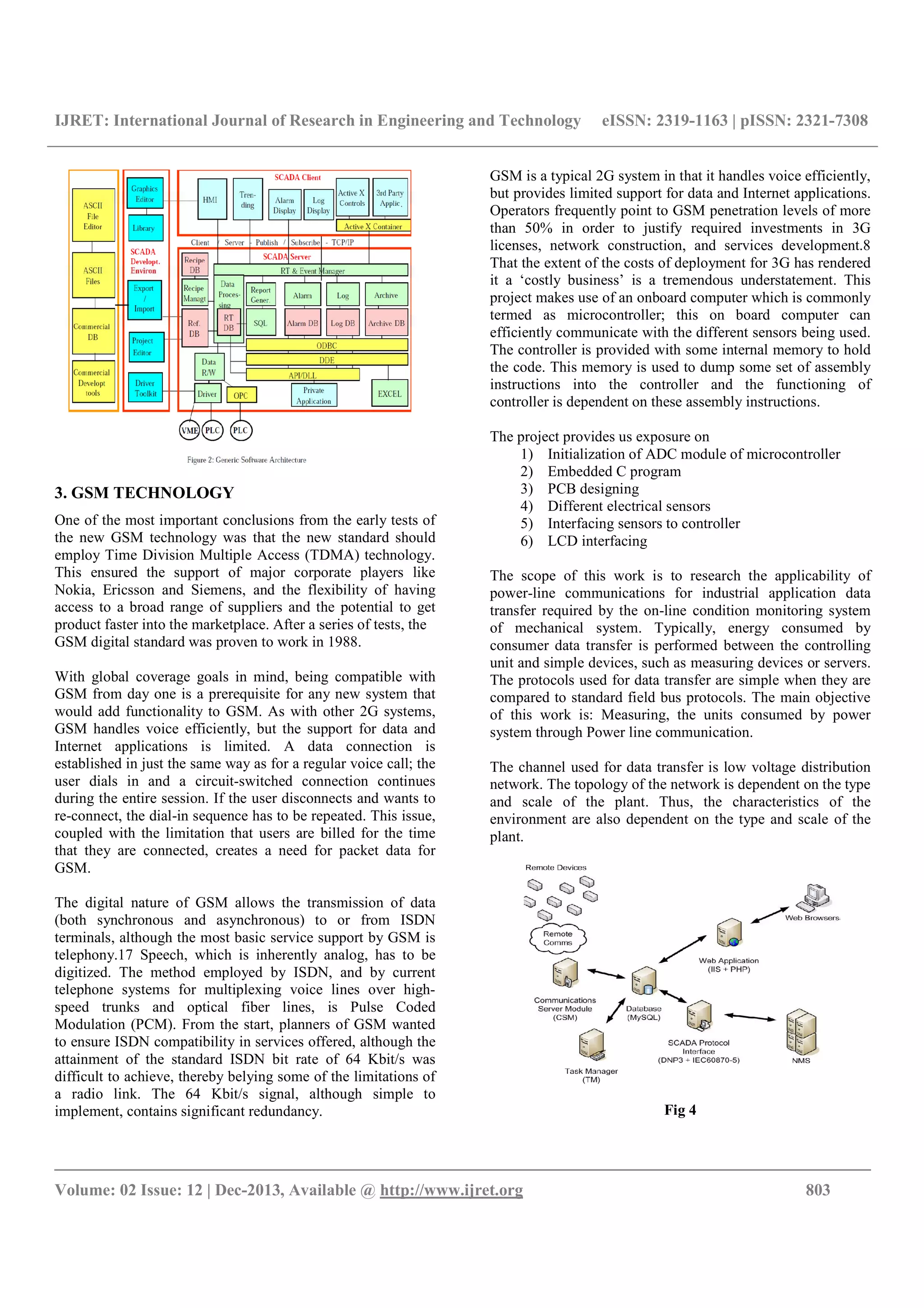 IJRET: International Journal of Research in Engineering and Technology eISSN: 2319-1163 | pISSN: 2321-7308
__________________________________________________________________________________________
Volume: 02 Issue: 12 | Dec-2013, Available @ http://www.ijret.org 803
3. GSM TECHNOLOGY
One of the most important conclusions from the early tests of
the new GSM technology was that the new standard should
employ Time Division Multiple Access (TDMA) technology.
This ensured the support of major corporate players like
Nokia, Ericsson and Siemens, and the flexibility of having
access to a broad range of suppliers and the potential to get
product faster into the marketplace. After a series of tests, the
GSM digital standard was proven to work in 1988.
With global coverage goals in mind, being compatible with
GSM from day one is a prerequisite for any new system that
would add functionality to GSM. As with other 2G systems,
GSM handles voice efficiently, but the support for data and
Internet applications is limited. A data connection is
established in just the same way as for a regular voice call; the
user dials in and a circuit-switched connection continues
during the entire session. If the user disconnects and wants to
re-connect, the dial-in sequence has to be repeated. This issue,
coupled with the limitation that users are billed for the time
that they are connected, creates a need for packet data for
GSM.
The digital nature of GSM allows the transmission of data
(both synchronous and asynchronous) to or from ISDN
terminals, although the most basic service support by GSM is
telephony.17 Speech, which is inherently analog, has to be
digitized. The method employed by ISDN, and by current
telephone systems for multiplexing voice lines over high-
speed trunks and optical fiber lines, is Pulse Coded
Modulation (PCM). From the start, planners of GSM wanted
to ensure ISDN compatibility in services offered, although the
attainment of the standard ISDN bit rate of 64 Kbit/s was
difficult to achieve, thereby belying some of the limitations of
a radio link. The 64 Kbit/s signal, although simple to
implement, contains significant redundancy.
GSM is a typical 2G system in that it handles voice efficiently,
but provides limited support for data and Internet applications.
Operators frequently point to GSM penetration levels of more
than 50% in order to justify required investments in 3G
licenses, network construction, and services development.8
That the extent of the costs of deployment for 3G has rendered
it a ‘costly business’ is a tremendous understatement. This
project makes use of an onboard computer which is commonly
termed as microcontroller; this on board computer can
efficiently communicate with the different sensors being used.
The controller is provided with some internal memory to hold
the code. This memory is used to dump some set of assembly
instructions into the controller and the functioning of
controller is dependent on these assembly instructions.
The project provides us exposure on
1) Initialization of ADC module of microcontroller
2) Embedded C program
3) PCB designing
4) Different electrical sensors
5) Interfacing sensors to controller
6) LCD interfacing
The scope of this work is to research the applicability of
power-line communications for industrial application data
transfer required by the on-line condition monitoring system
of mechanical system. Typically, energy consumed by
consumer data transfer is performed between the controlling
unit and simple devices, such as measuring devices or servers.
The protocols used for data transfer are simple when they are
compared to standard field bus protocols. The main objective
of this work is: Measuring, the units consumed by power
system through Power line communication.
The channel used for data transfer is low voltage distribution
network. The topology of the network is dependent on the type
and scale of the plant. Thus, the characteristics of the
environment are also dependent on the type and scale of the
plant.
Fig 4
 