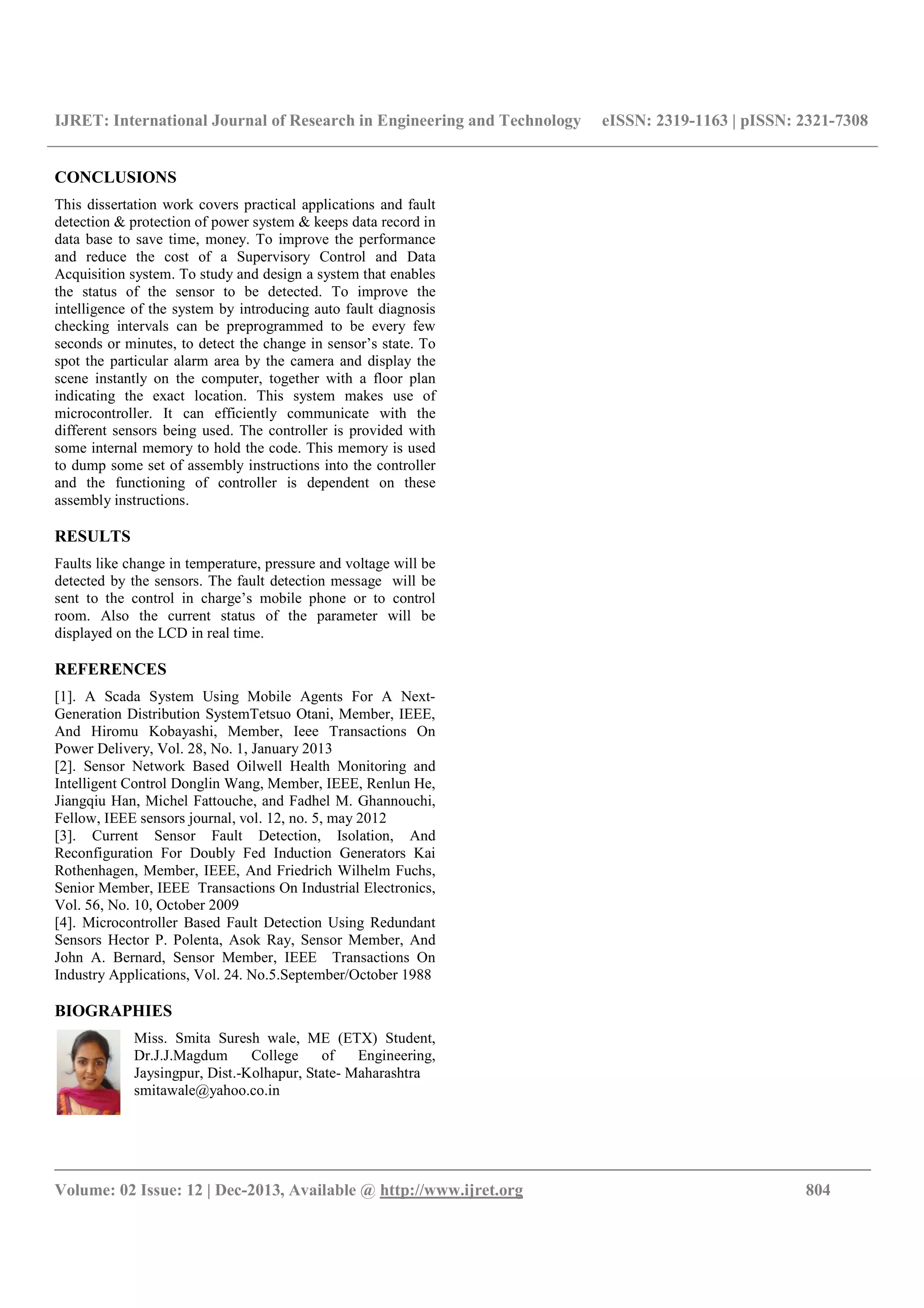 IJRET: International Journal of Research in Engineering and Technology eISSN: 2319-1163 | pISSN: 2321-7308
__________________________________________________________________________________________
Volume: 02 Issue: 12 | Dec-2013, Available @ http://www.ijret.org 804
CONCLUSIONS
This dissertation work covers practical applications and fault
detection & protection of power system & keeps data record in
data base to save time, money. To improve the performance
and reduce the cost of a Supervisory Control and Data
Acquisition system. To study and design a system that enables
the status of the sensor to be detected. To improve the
intelligence of the system by introducing auto fault diagnosis
checking intervals can be preprogrammed to be every few
seconds or minutes, to detect the change in sensor’s state. To
spot the particular alarm area by the camera and display the
scene instantly on the computer, together with a floor plan
indicating the exact location. This system makes use of
microcontroller. It can efficiently communicate with the
different sensors being used. The controller is provided with
some internal memory to hold the code. This memory is used
to dump some set of assembly instructions into the controller
and the functioning of controller is dependent on these
assembly instructions.
RESULTS
Faults like change in temperature, pressure and voltage will be
detected by the sensors. The fault detection message will be
sent to the control in charge’s mobile phone or to control
room. Also the current status of the parameter will be
displayed on the LCD in real time.
REFERENCES
[1]. A Scada System Using Mobile Agents For A Next-
Generation Distribution SystemTetsuo Otani, Member, IEEE,
And Hiromu Kobayashi, Member, Ieee Transactions On
Power Delivery, Vol. 28, No. 1, January 2013
[2]. Sensor Network Based Oilwell Health Monitoring and
Intelligent Control Donglin Wang, Member, IEEE, Renlun He,
Jiangqiu Han, Michel Fattouche, and Fadhel M. Ghannouchi,
Fellow, IEEE sensors journal, vol. 12, no. 5, may 2012
[3]. Current Sensor Fault Detection, Isolation, And
Reconfiguration For Doubly Fed Induction Generators Kai
Rothenhagen, Member, IEEE, And Friedrich Wilhelm Fuchs,
Senior Member, IEEE Transactions On Industrial Electronics,
Vol. 56, No. 10, October 2009
[4]. Microcontroller Based Fault Detection Using Redundant
Sensors Hector P. Polenta, Asok Ray, Sensor Member, And
John A. Bernard, Sensor Member, IEEE Transactions On
Industry Applications, Vol. 24. No.5.September/October 1988
BIOGRAPHIES
Miss. Smita Suresh wale, ME (ETX) Student,
Dr.J.J.Magdum College of Engineering,
Jaysingpur, Dist.-Kolhapur, State- Maharashtra
smitawale@yahoo.co.in
 
