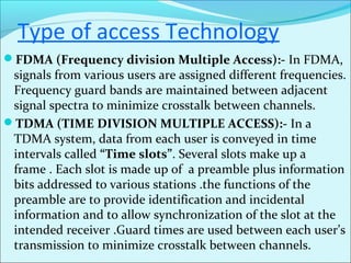 Type of access Technology
FDMA (Frequency division Multiple Access):- In FDMA,
signals from various users are assigned different frequencies.
Frequency guard bands are maintained between adjacent
signal spectra to minimize crosstalk between channels.
TDMA (TIME DIVISION MULTIPLE ACCESS):- In a
TDMA system, data from each user is conveyed in time
intervals called “Time slots”. Several slots make up a
frame . Each slot is made up of a preamble plus information
bits addressed to various stations .the functions of the
preamble are to provide identification and incidental
information and to allow synchronization of the slot at the
intended receiver .Guard times are used between each user’s
transmission to minimize crosstalk between channels.
 