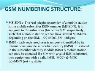 GSM NUMBERING STRUCTURE:
MSISDN :- The real telephone number of a mobile station
is the mobile subscriber ISDN number (MSISDN). It is
assigned to the subscriber (his or her SIM, respectively),
such that a mobile station set can have several MSISDNs
depending on the SIM. - CC+NDC+SN - 12digits
IMSI - Each registered user is uniquely identified by its
international mobile subscriber identity (IMSI). It is stored
in the subscriber identity module (SIM) A mobile station
can only be operated if a SIM with a valid IMSI is inserted
into equipment with a valid IMEI. MCC (3)+MNC
(2)+MSIN (10) - 15 digits
 
