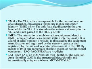 TMSI - The VLR, which is responsible for the current location
of a subscriber, can assign a temporary mobile subscriber
identity (TMSI) which has only local significance in the area
handled by the VLR. It is stored on the network side only in the
VLR and is not passed to the HLR. 4 octets
IMEI - The international mobile station equipment identity
(IMEI) uniquely identifies a mobile station internationally. It is
a kind of serial number. The IMEI is allocated by the equipment
manufacturer and registered by the network operator and
registered by the network operator who stores it in the EIR. By
means of IMEI one recognizes obsolete, stolen or nonfunctional
equipment. TAC+FAC+SNR+Spare - 15 digits
LAI - Each LA of an PLMN has its own identifier. The Location
Area Identifier (LAI) is also structured hierarchically and
internationally unique as follows: MCC+MNC+LAC
 