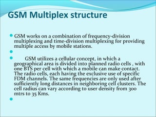 GSM Multiplex structure
GSM works on a combination of frequency-division
multiplexing and time-division multiplexing for providing
multiple access by mobile stations.

 GSM utilizes a cellular concept, in which a
geographical area is divided into planned radio cells , with
one BTS per cell with which a mobile can make contact.
The radio cells, each having the exclusive use of specific
FDM channels. The same frequencies are only used after
sufficiently long distances in neighboring cell clusters. The
cell radius can vary according to user density from 300
mtrs to 35 Kms.

 