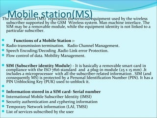 Mobile station(MS)The mobile station (MS) represents the terminal equipment used by the wireless
subscriber supported by the GSM Wireless system. Man machine interface. The
SIM may be a removable module, while the equipment identity is not linked to a
particular subscriber.
 Functions of a Mobile Station :-
 Radio transmission termination. Radio Channel Management.
 Speech Encoding/Decoding .Radio Link error Protection.
 Flow control of data. Mobility Management.
 SIM (Subscriber identity Module) - It is basically a removable smart card in
compliance with the ISO 7816 standard and a plug-in module (25 x 15 mm) .It
includes a microprocessor with all the subscriber-related information . SIM (and
consequently MS) is protected by a Personal Identification Number (PIN). It has a
PIN Unblocking Key (PUK) used to unblock it.

 Information stored in a SIM card- Serial number
 International Mobile Subscriber Identity (IMSI)
 Security authentication and cyphering information
 Temporary Network information (LAI, TMSI)
 List of services subscribed by the user
 