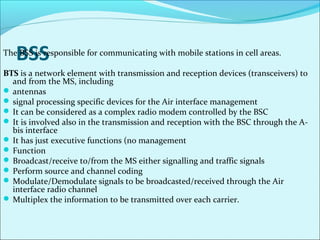 BSSThe BSS is responsible for communicating with mobile stations in cell areas.
BTS is a network element with transmission and reception devices (transceivers) to
and from the MS, including
 antennas
 signal processing specific devices for the Air interface management
 It can be considered as a complex radio modem controlled by the BSC
 It is involved also in the transmission and reception with the BSC through the A-
bis interface
 It has just executive functions (no management
 Function
 Broadcast/receive to/from the MS either signalling and traffic signals
 Perform source and channel coding
 Modulate/Demodulate signals to be broadcasted/received through the Air
interface radio channel
 Multiplex the information to be transmitted over each carrier.
 