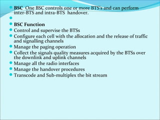 BSC One BSC controls one or more BTS’s and can perform
inter-BTS and intra-BTS handover.

BSC Function
Control and supervise the BTSs
Configure each cell with the allocation and the release of traffic
and signalling channels
Manage the paging operation
Collect the signals quality measures acquired by the BTSs over
the downlink and uplink channels
Manage all the radio interfaces
Manage the handover procedures
Transcode and Sub-multiplex the bit stream
 