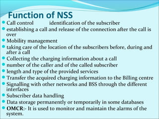 Function of NSS
Call control identification of the subscriber
establishing a call and release of the connection after the call is
over
Mobility management
taking care of the location of the subscribers before, during and
after a call
Collecting the charging information about a call
number of the caller and of the called subscriber
length and type of the provided services
Transfer the acquired charging information to the Billing centre
Signalling with other networks and BSS through the different
interfaces
Subscriber data handling
Data storage permanently or temporarily in some databases
OMCR:- It is used to monitor and maintain the alarms of the
system.
 