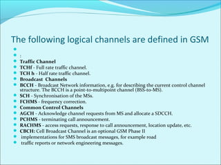 The following logical channels are defined in GSM

 :
 Traffic Channel
 TCHf - Full rate traffic channel.
 TCH h - Half rate traffic channel.
 Broadcast Channels
 BCCH - Broadcast Network information, e.g. for describing the current control channel
structure. The BCCH is a point-to-multipoint channel (BSS-to-MS).
 SCH - Synchronisation of the MSs.
 FCHMS - frequency correction.
 Common Control Channels
 AGCH - Acknowledge channel requests from MS and allocate a SDCCH.
 PCHMS - terminating call announcement.
 RACHMS - access requests, response to call announcement, location update, etc.
 CBCH: Cell Broadcast Channel is an optional GSM Phase II
 implementations for SMS broadcast messages, for example road
 traffic reports or network engineering messages.
 