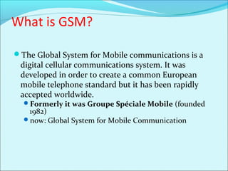 What is GSM?
The Global System for Mobile communications is a
digital cellular communications system. It was
developed in order to create a common European
mobile telephone standard but it has been rapidly
accepted worldwide.
Formerly it was Groupe Spéciale Mobile (founded
1982)
now: Global System for Mobile Communication
 