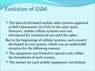 Evolution of GSM.
The idea of cell-based mobile radio systems appeared
at Bell Laboratories (in USA) in the early 1970s.
However, mobile cellular systems were not
introduced for commercial use until the 1980s.
But in the beginnings of cellular systems, each country
developed its own system, which was an undesirable
situation for the following reasons:
The equipment was limited to operate only within
the boundaries of each country.
The market for each mobile equipment was limited.
 
